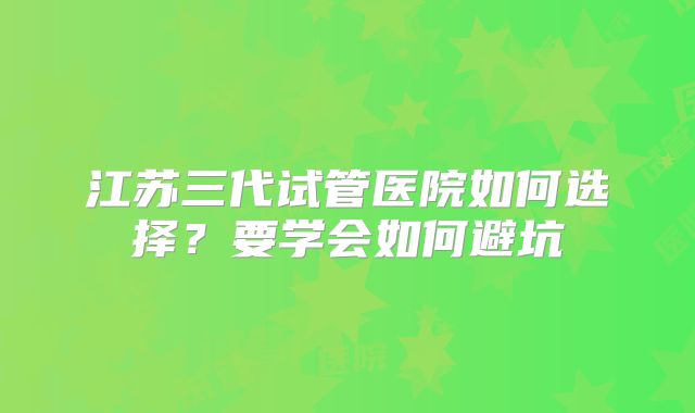 江苏三代试管医院如何选择？要学会如何避坑