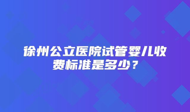 徐州公立医院试管婴儿收费标准是多少？