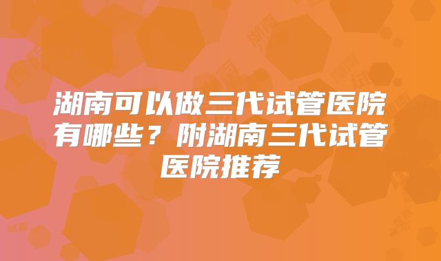 湖南可以做三代试管医院有哪些？附湖南三代试管医院推荐