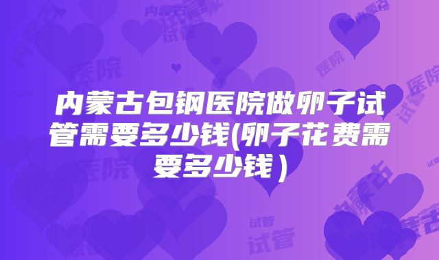 内蒙古包钢医院做卵子试管需要多少钱(卵子花费需要多少钱)
