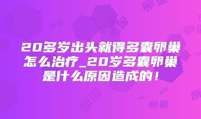 20多岁出头就得多囊卵巢怎么治疗_20岁多囊卵巢是什么原因造成的!