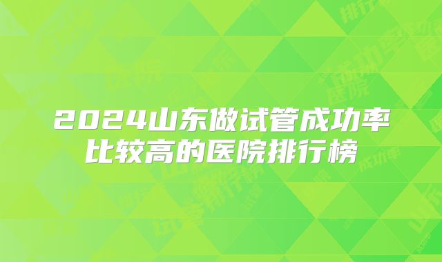 2024山东做试管成功率比较高的医院排行榜