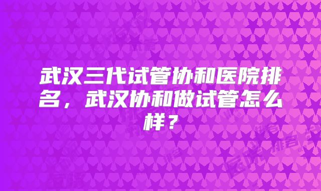 武汉三代试管协和医院排名,武汉协和做试管怎么样?