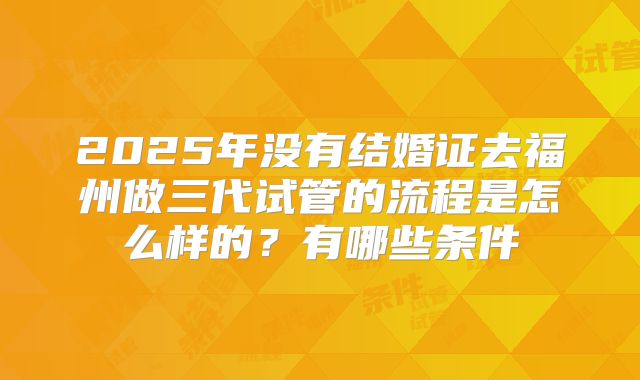 2025年没有结婚证去福州做三代试管的流程是怎么样的?有哪些条件