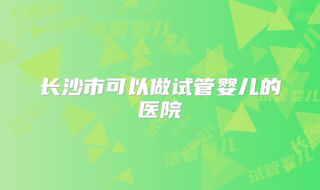 长沙市可以做试管婴儿的医院