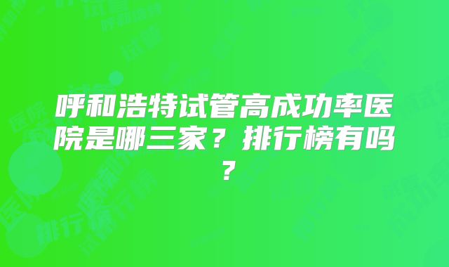 呼和浩特试管高成功率医院是哪三家？排行榜有吗？