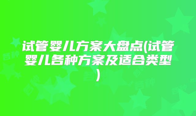 试管婴儿方案大盘点(试管婴儿各种方案及适合类型)