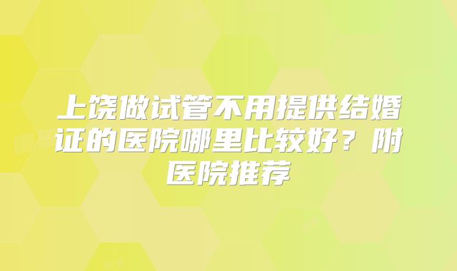 上饶做试管不用提供结婚证的医院哪里比较好?附医院推荐