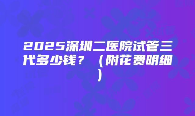 2025深圳二医院试管三代多少钱?(附花费明细)