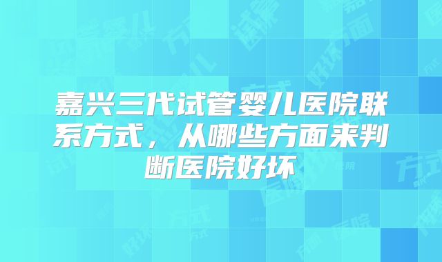 嘉兴三代试管婴儿医院联系方式，从哪些方面来判断医院好坏