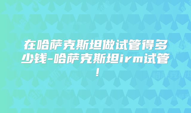 在哈萨克斯坦做试管得多少钱-哈萨克斯坦irm试管!