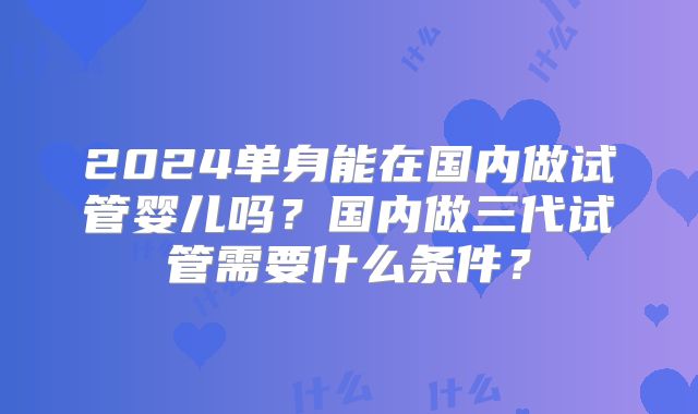 2024单身能在国内做试管婴儿吗?国内做三代试管需要什么条件?