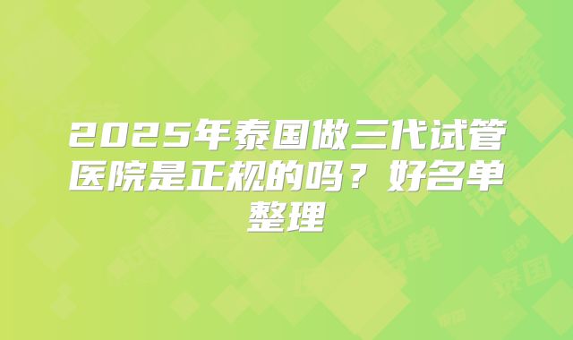 2025年泰国做三代试管医院是正规的吗？好名单整理