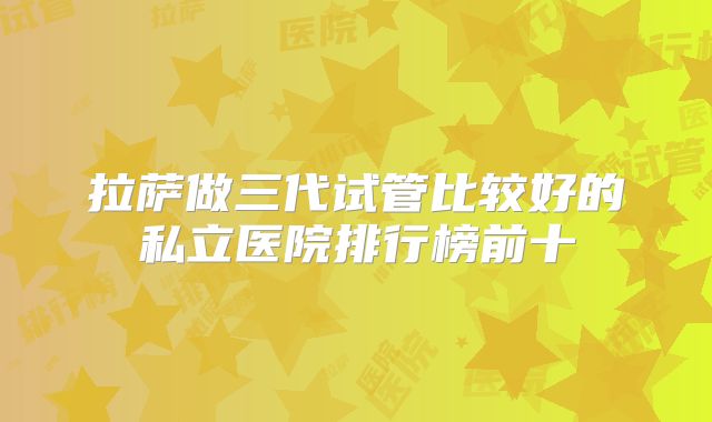 拉萨做三代试管比较好的私立医院排行榜前十