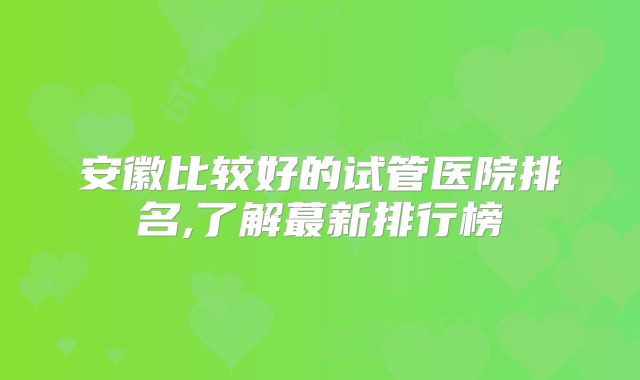 安徽比较好的试管医院排名,了解蕞新排行榜