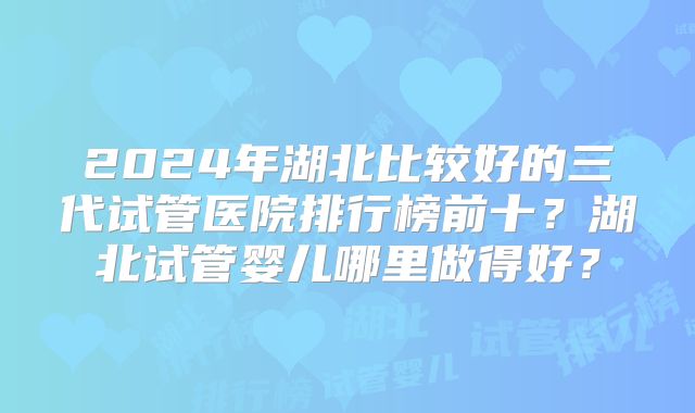2024年湖北比较好的三代试管医院排行榜前十?湖北试管婴儿哪里做得好?