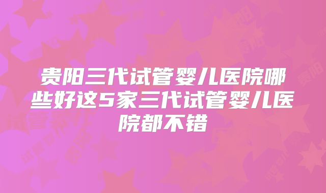 贵阳三代试管婴儿医院哪些好这5家三代试管婴儿医院都不错