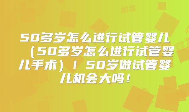 50多岁怎么进行试管婴儿（50多岁怎么进行试管婴儿手术）！50岁做试管婴儿机会大吗！
