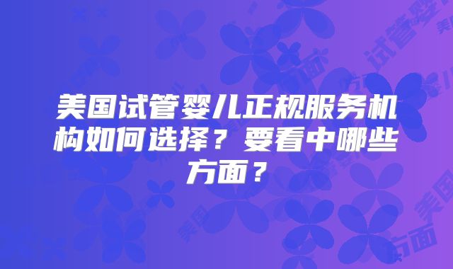 美国试管婴儿正规服务机构如何选择？要看中哪些方面？