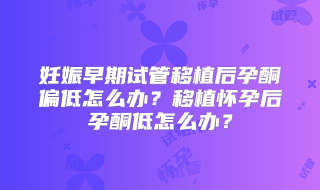 妊娠早期试管移植后孕酮偏低怎么办？移植怀孕后孕酮低怎么办？