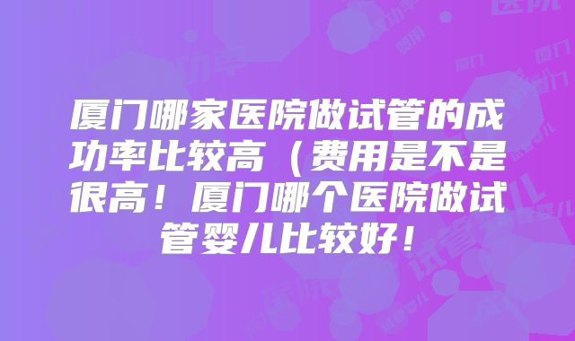 厦门哪家医院做试管的成功率比较高(费用是不是很高!厦门哪个医院做试管婴儿比较好!