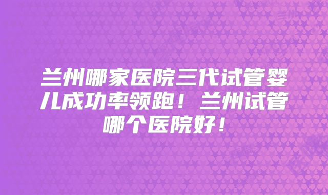 兰州哪家医院三代试管婴儿成功率领跑！兰州试管哪个医院好！