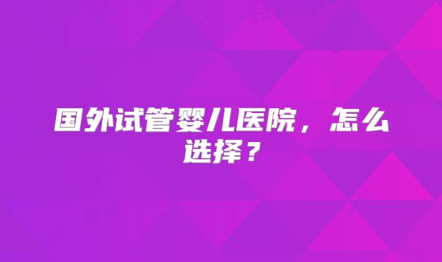 国外试管婴儿医院，怎么选择？