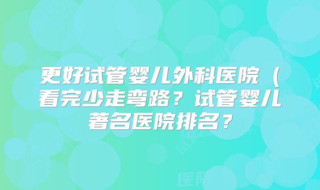 更好试管婴儿外科医院（看完少走弯路？试管婴儿著名医院排名？