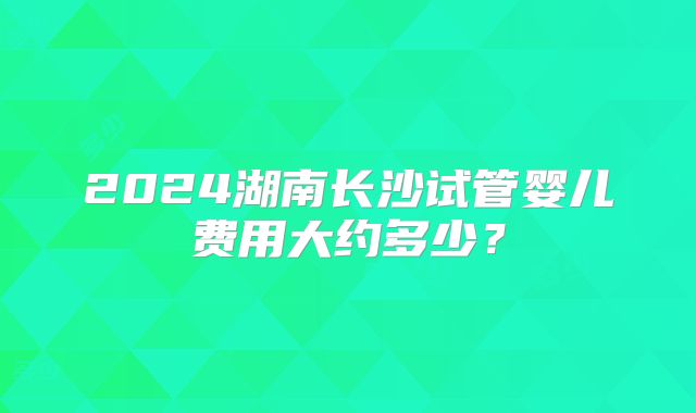 2024湖南长沙试管婴儿费用大约多少?