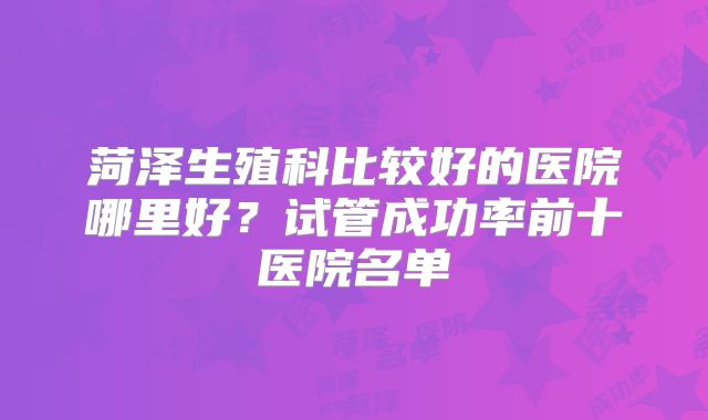 菏泽生殖科比较好的医院哪里好？试管成功率前十医院名单