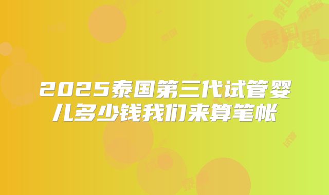 2025泰国第三代试管婴儿多少钱我们来算笔帐