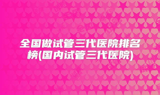 全国做试管三代医院排名榜(国内试管三代医院)