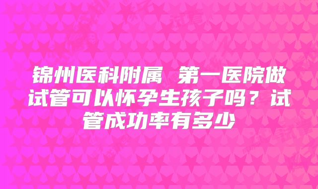 锦州医科附属 第一医院做试管可以怀孕生孩子吗?试管成功率有多少