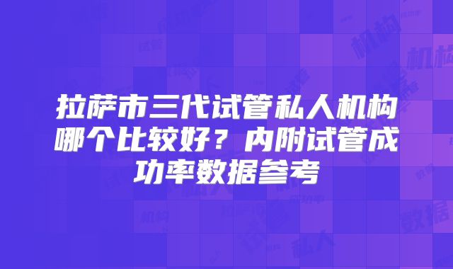 拉萨市三代试管私人机构哪个比较好？内附试管成功率数据参考