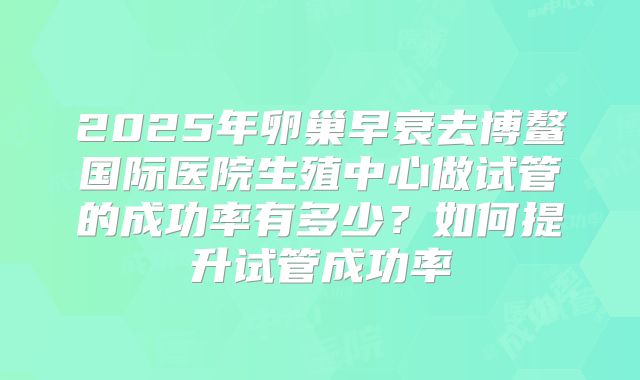 2025年卵巢早衰去博鳌国际医院生殖中心做试管的成功率有多少？如何提升试管成功率