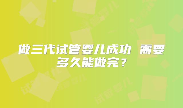 做三代试管婴儿成功 需要多久能做完？