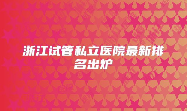 浙江试管私立医院最新排名出炉