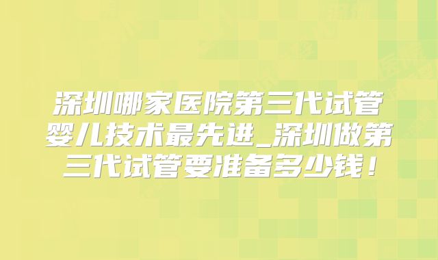 深圳哪家医院第三代试管婴儿技术最先进_深圳做第三代试管要准备多少钱!