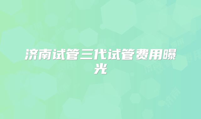 济南试管三代试管费用曝光