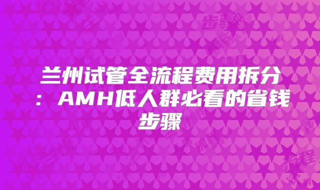 兰州试管全流程费用拆分：AMH低人群必看的省钱步骤