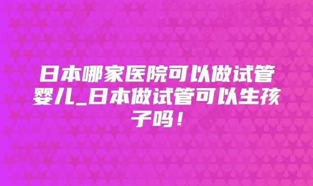 日本哪家医院可以做试管婴儿_日本做试管可以生孩子吗!
