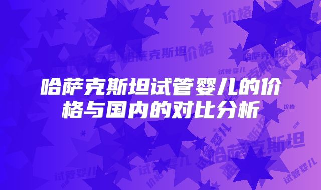哈萨克斯坦试管婴儿的价格与国内的对比分析