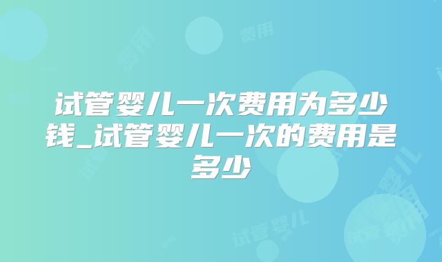 试管婴儿一次费用为多少钱_试管婴儿一次的费用是多少