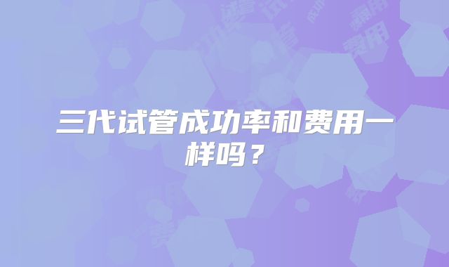 三代试管成功率和费用一样吗？