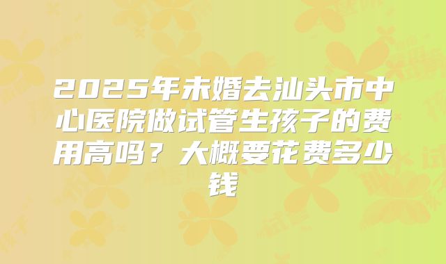 2025年未婚去汕头市中心医院做试管生孩子的费用高吗?大概要花费多少钱