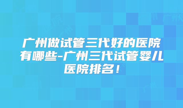 广州做试管三代好的医院有哪些-广州三代试管婴儿医院排名!