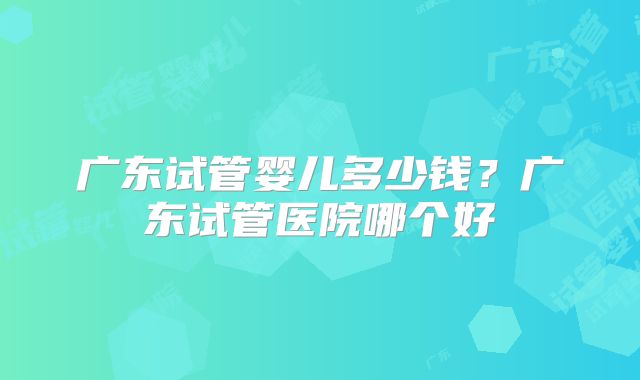 广东试管婴儿多少钱?广东试管医院哪个好