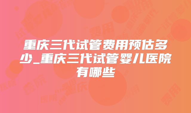 重庆三代试管费用预估多少_重庆三代试管婴儿医院有哪些