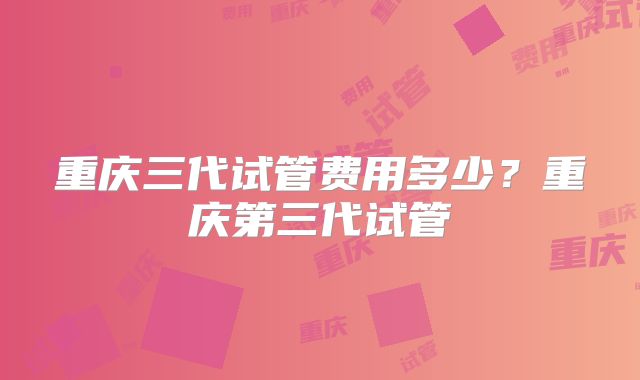 重庆三代试管费用多少？重庆第三代试管