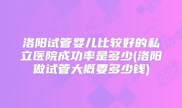 洛阳试管婴儿比较好的私立医院成功率是多少(洛阳做试管大概要多少钱)
